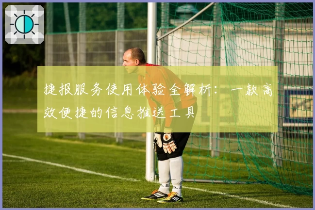 捷报服务使用体验全解析：一款高效便捷的信息推送工具