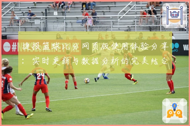 捷报篮球比分网页版使用体验分享：实时更新与数据分析的完美结合