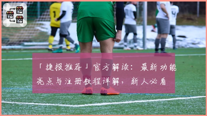 「捷报推荐」官方解读：最新功能亮点与注册教程详解，新人必看
