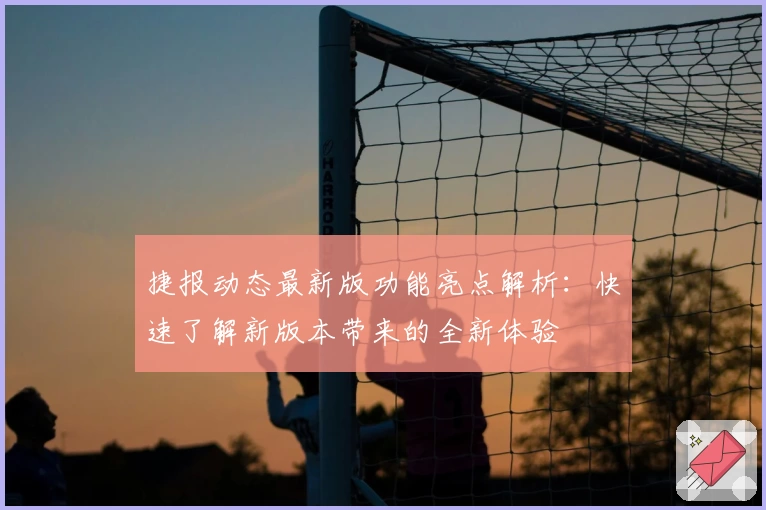 捷报动态最新版功能亮点解析：快速了解新版本带来的全新体验