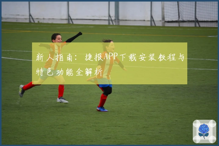 新人指南：捷报APP下载安装教程与特色功能全解析