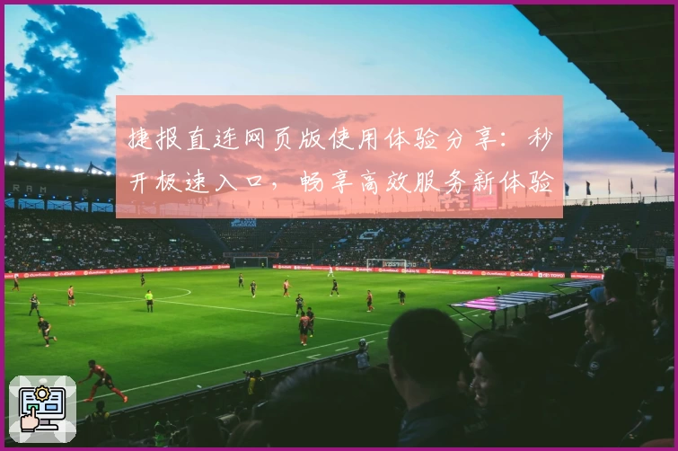 捷报直连网页版使用体验分享：秒开极速入口，畅享高效服务新体验