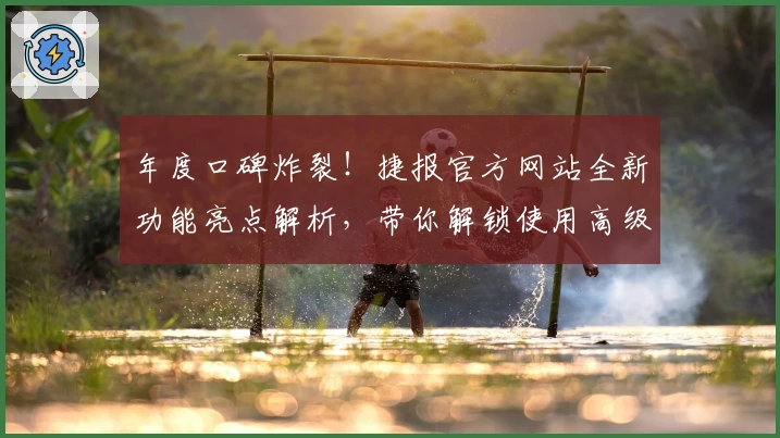 年度口碑炸裂!捷报官方网站全新功能亮点解析,带你解锁使用高级技巧