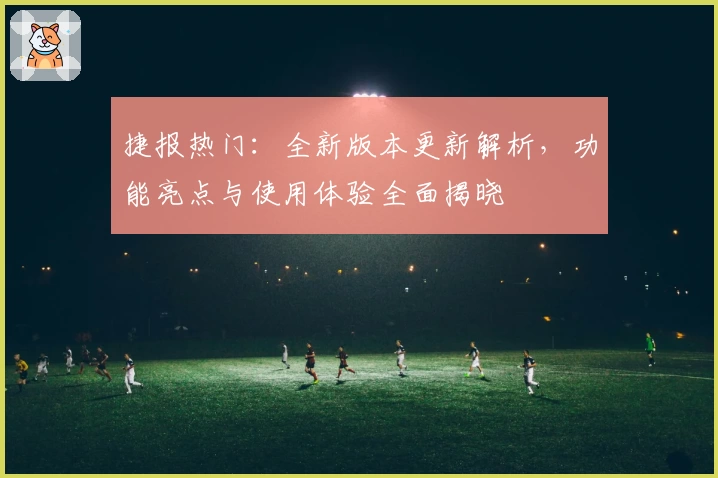 捷报热门：全新版本更新解析，功能亮点与使用体验全面揭晓