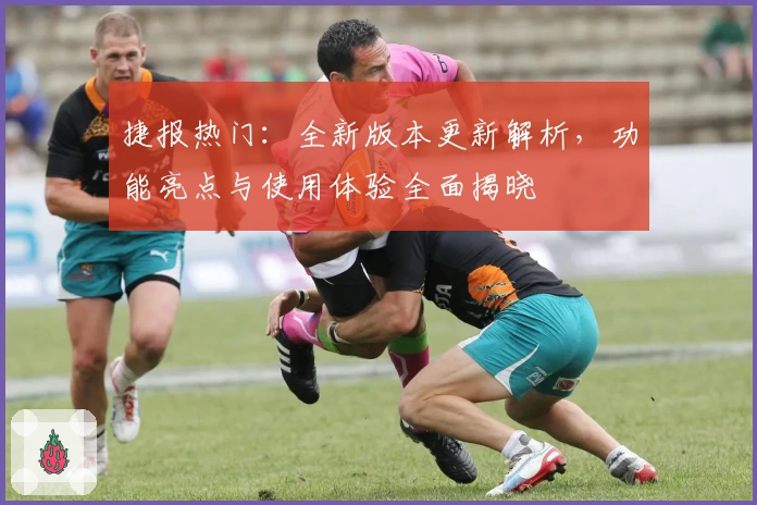 捷报热门：全新版本更新解析，功能亮点与使用体验全面揭晓