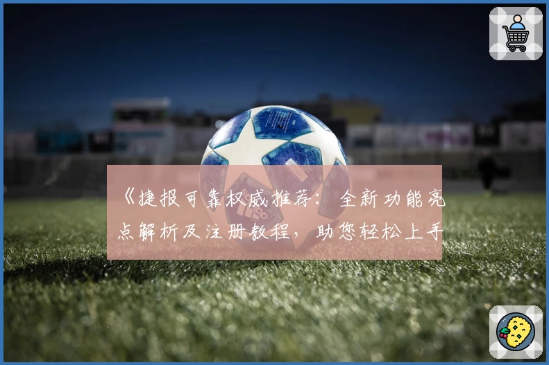 《捷报可靠权威推荐：全新功能亮点解析及注册教程，助您轻松上手体验》