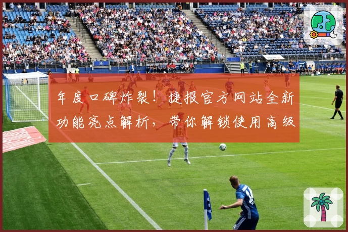 年度口碑炸裂！捷报官方网站全新功能亮点解析，带你解锁使用高级技巧